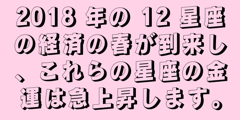 2018 年の 12 星座の経済の春が到来し、これらの星座の金運は急上昇します。
