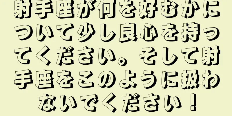 射手座が何を好むかについて少し良心を持ってください。そして射手座をこのように扱わないでください！