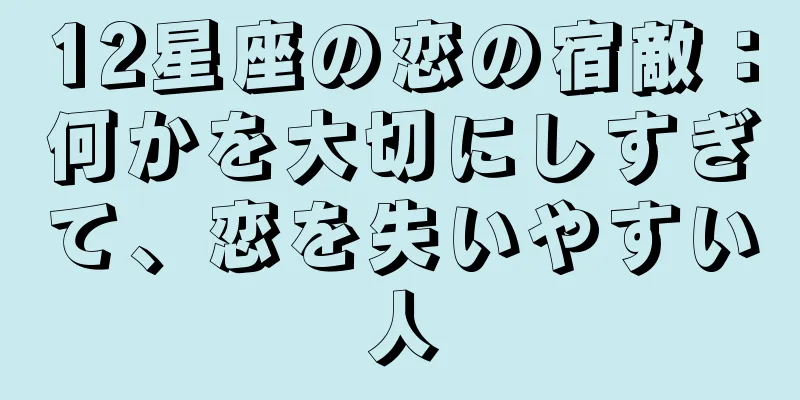 12星座の恋の宿敵：何かを大切にしすぎて、恋を失いやすい人