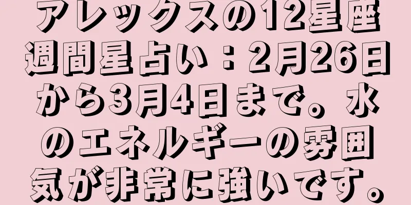 アレックスの12星座週間星占い：2月26日から3月4日まで。水のエネルギーの雰囲気が非常に強いです。