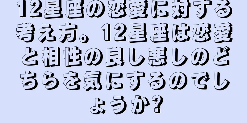 12星座の恋愛に対する考え方。12星座は恋愛と相性の良し悪しのどちらを気にするのでしょうか?