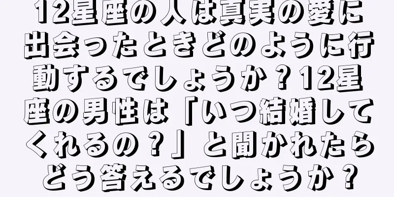 12星座の人は真実の愛に出会ったときどのように行動するでしょうか？12星座の男性は「いつ結婚してくれるの？」と聞かれたらどう答えるでしょうか？