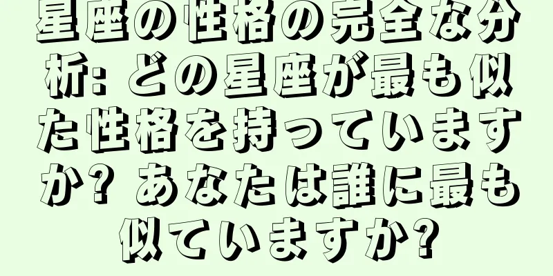 星座の性格の完全な分析: どの星座が最も似た性格を持っていますか? あなたは誰に最も似ていますか?