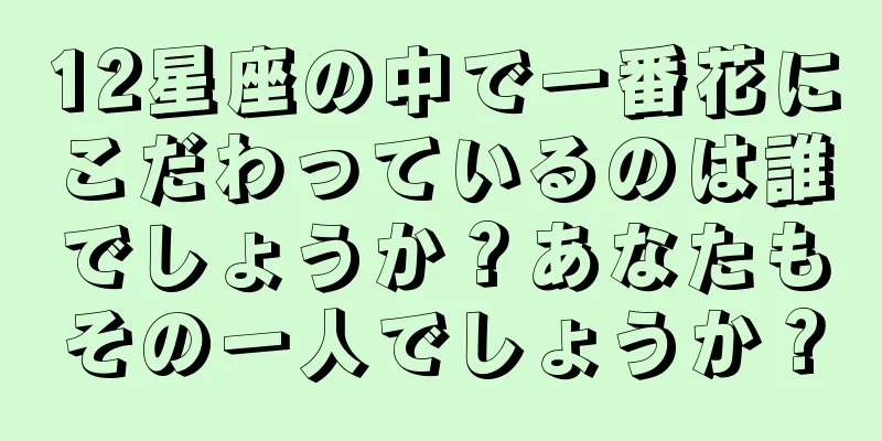 12星座の中で一番花にこだわっているのは誰でしょうか？あなたもその一人でしょうか？