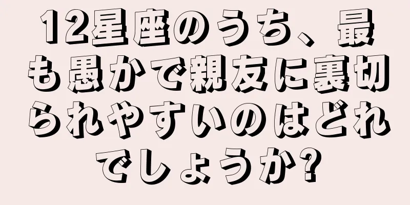 12星座のうち、最も愚かで親友に裏切られやすいのはどれでしょうか?