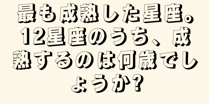 最も成熟した星座。12星座のうち、成熟するのは何歳でしょうか?