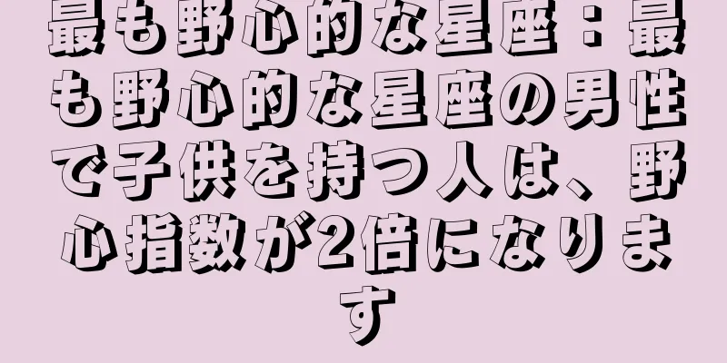 最も野心的な星座：最も野心的な星座の男性で子供を持つ人は、野心指数が2倍になります