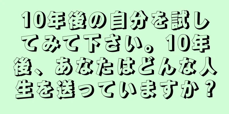 10年後の自分を試してみて下さい。10年後、あなたはどんな人生を送っていますか？