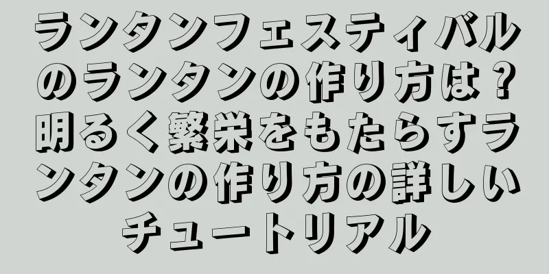 ランタンフェスティバルのランタンの作り方は？明るく繁栄をもたらすランタンの作り方の詳しいチュートリアル