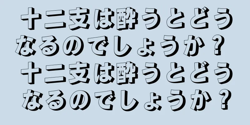 十二支は酔うとどうなるのでしょうか？ 十二支は酔うとどうなるのでしょうか？