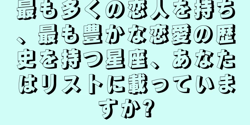 最も多くの恋人を持ち、最も豊かな恋愛の歴史を持つ星座、あなたはリストに載っていますか?