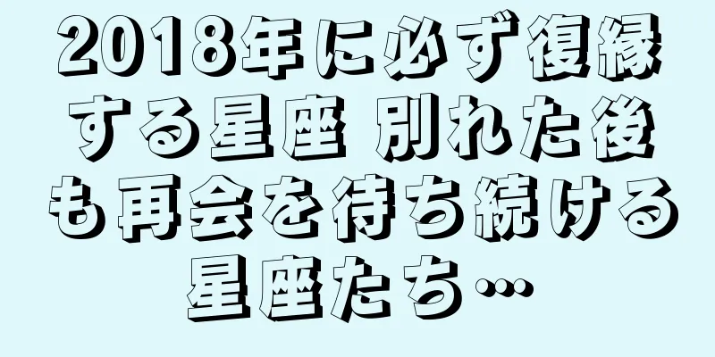2018年に必ず復縁する星座 別れた後も再会を待ち続ける星座たち…