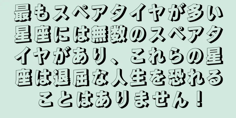 最もスペアタイヤが多い星座には無数のスペアタイヤがあり、これらの星座は退屈な人生を恐れることはありません！