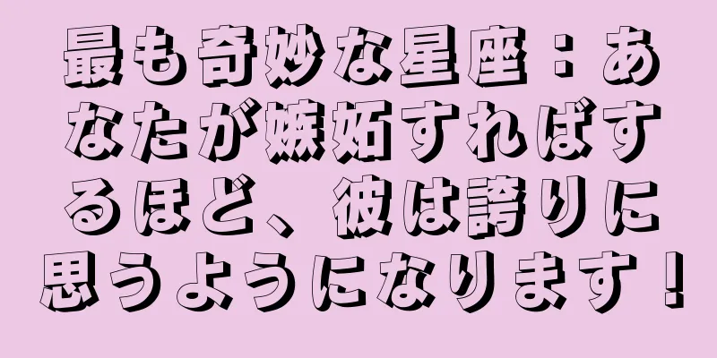 最も奇妙な星座：あなたが嫉妬すればするほど、彼は誇りに思うようになります！