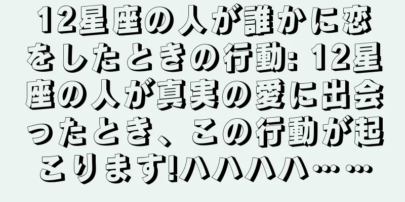 12星座の人が誰かに恋をしたときの行動: 12星座の人が真実の愛に出会ったとき、この行動が起こります!ハハハハ……