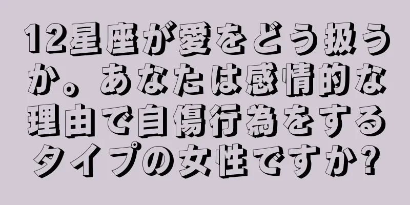 12星座が愛をどう扱うか。あなたは感情的な理由で自傷行為をするタイプの女性ですか?