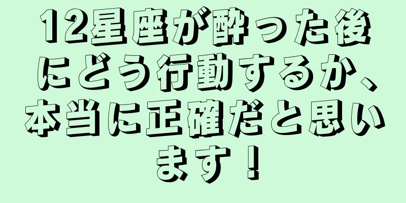 12星座が酔った後にどう行動するか、本当に正確だと思います！