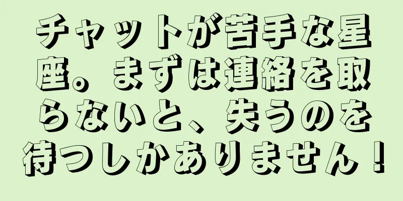 チャットが苦手な星座。まずは連絡を取らないと、失うのを待つしかありません！