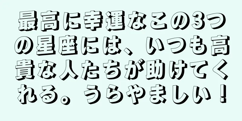 最高に幸運なこの3つの星座には、いつも高貴な人たちが助けてくれる。うらやましい！