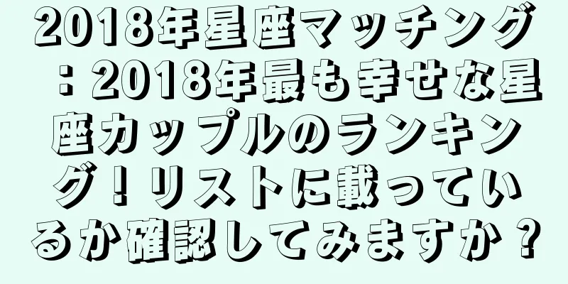 2018年星座マッチング：2018年最も幸せな星座カップルのランキング！リストに載っているか確認してみますか？