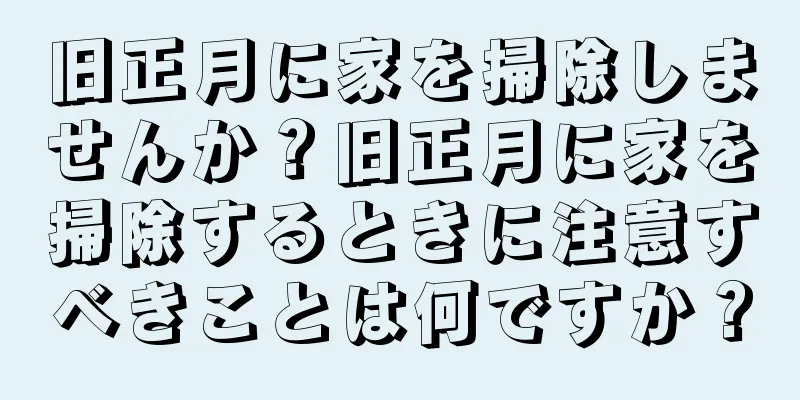 旧正月に家を掃除しませんか？旧正月に家を掃除するときに注意すべきことは何ですか？