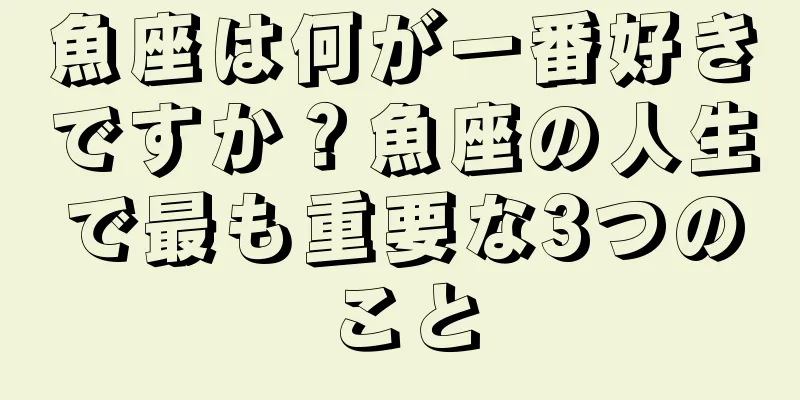 魚座は何が一番好きですか？魚座の人生で最も重要な3つのこと