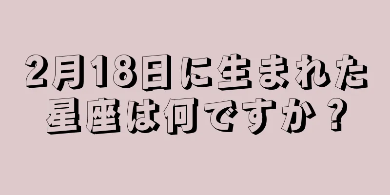 2月18日に生まれた星座は何ですか？