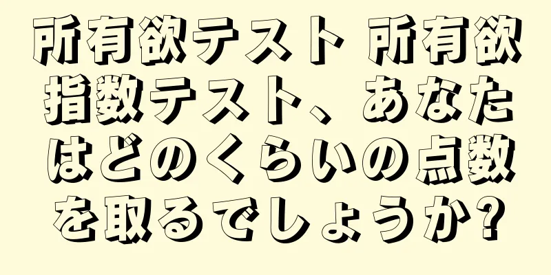 所有欲テスト 所有欲指数テスト、あなたはどのくらいの点数を取るでしょうか?