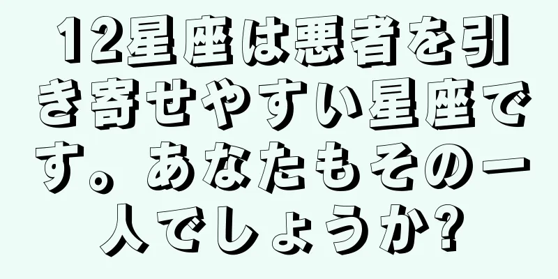 12星座は悪者を引き寄せやすい星座です。あなたもその一人でしょうか?