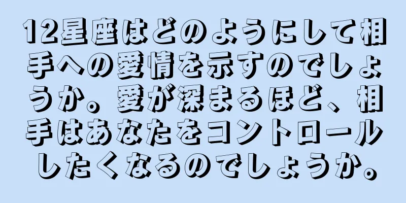 12星座はどのようにして相手への愛情を示すのでしょうか。愛が深まるほど、相手はあなたをコントロールしたくなるのでしょうか。