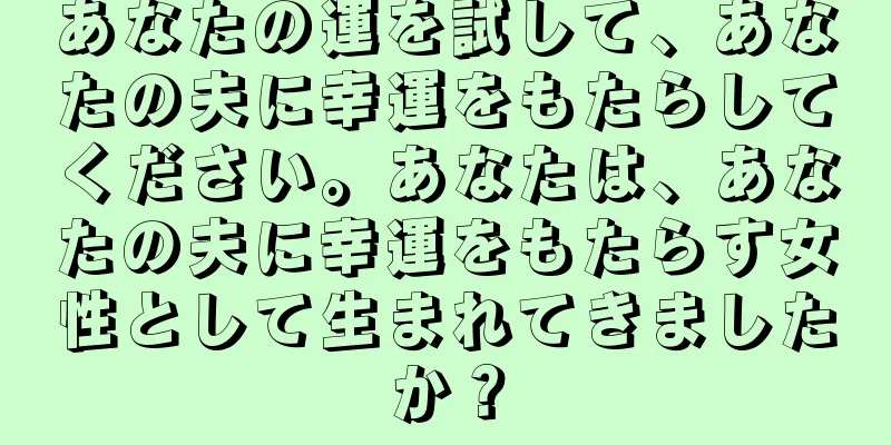 あなたの運を試して、あなたの夫に幸運をもたらしてください。あなたは、あなたの夫に幸運をもたらす女性として生まれてきましたか？