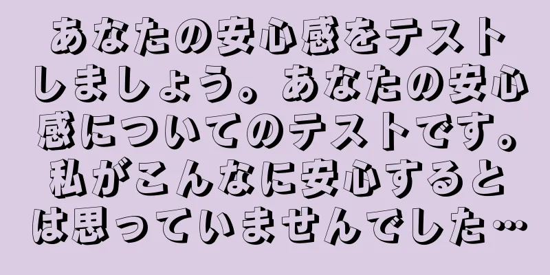 あなたの安心感をテストしましょう。あなたの安心感についてのテストです。私がこんなに安心するとは思っていませんでした…