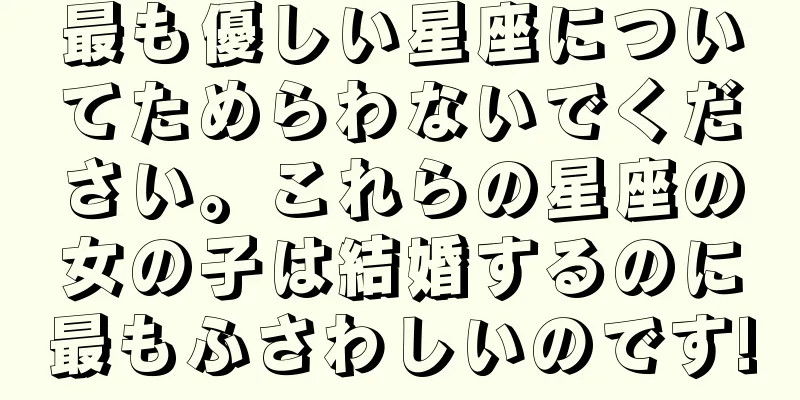 最も優しい星座についてためらわないでください。これらの星座の女の子は結婚するのに最もふさわしいのです!
