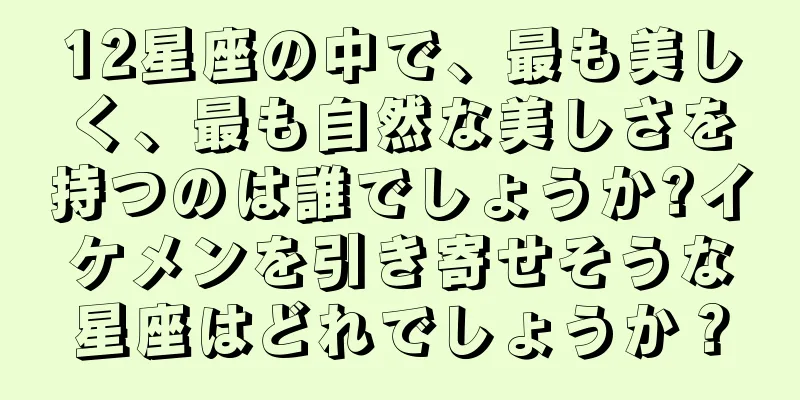 12星座の中で、最も美しく、最も自然な美しさを持つのは誰でしょうか?イケメンを引き寄せそうな星座はどれでしょうか？