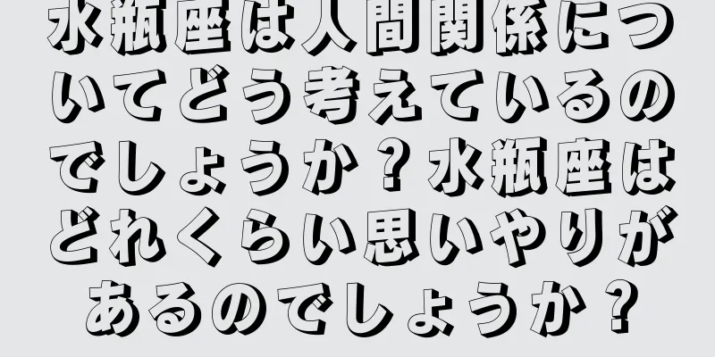 水瓶座は人間関係についてどう考えているのでしょうか？水瓶座はどれくらい思いやりがあるのでしょうか？