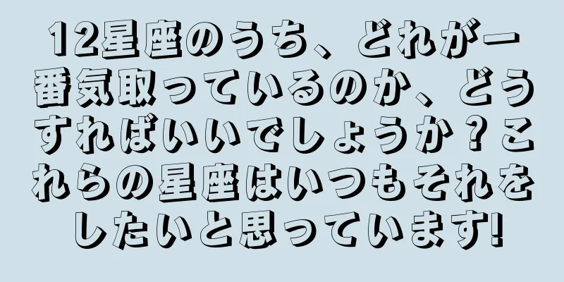 12星座のうち、どれが一番気取っているのか、どうすればいいでしょうか？これらの星座はいつもそれをしたいと思っています!