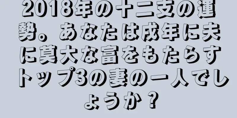 2018年の十二支の運勢。あなたは戌年に夫に莫大な富をもたらすトップ3の妻の一人でしょうか？