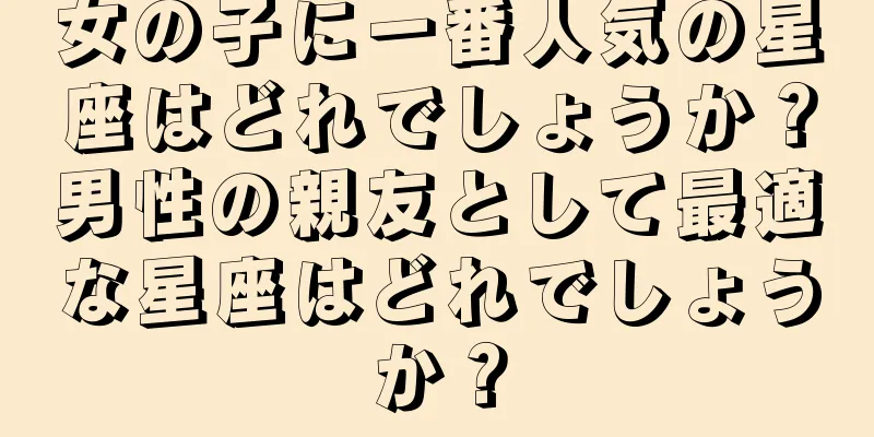 女の子に一番人気の星座はどれでしょうか？男性の親友として最適な星座はどれでしょうか？