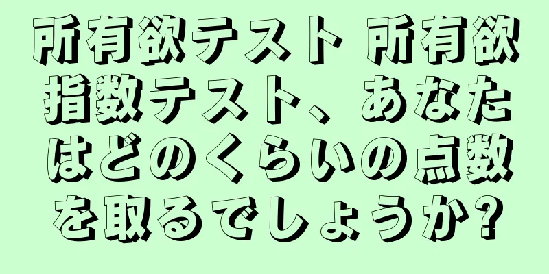 所有欲テスト 所有欲指数テスト、あなたはどのくらいの点数を取るでしょうか?