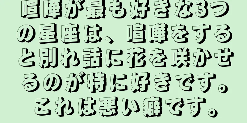 喧嘩が最も好きな3つの星座は、喧嘩をすると別れ話に花を咲かせるのが特に好きです。これは悪い癖です。
