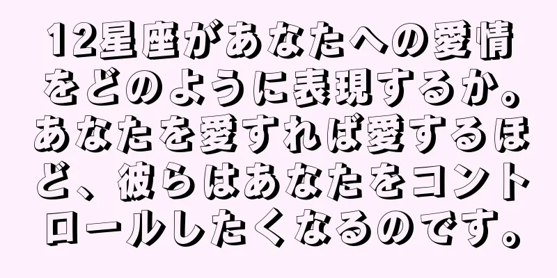 12星座があなたへの愛情をどのように表現するか。あなたを愛すれば愛するほど、彼らはあなたをコントロールしたくなるのです。