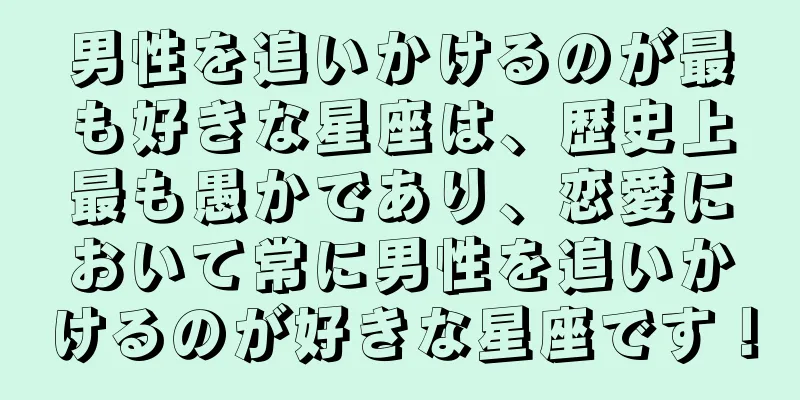 男性を追いかけるのが最も好きな星座は、歴史上最も愚かであり、恋愛において常に男性を追いかけるのが好きな星座です！