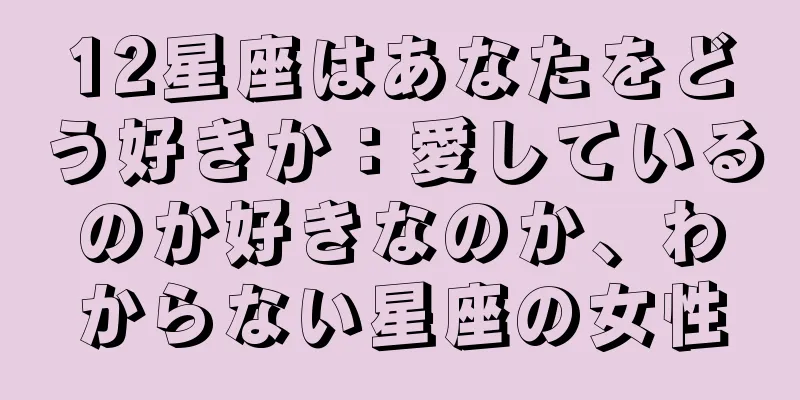 12星座はあなたをどう好きか：愛しているのか好きなのか、わからない星座の女性