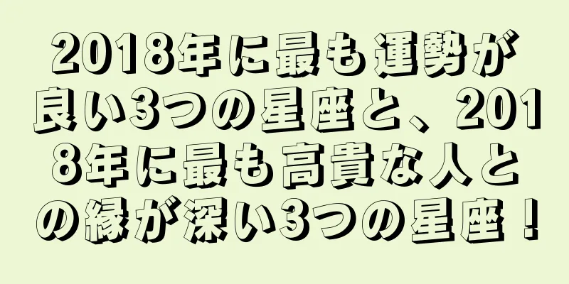 2018年に最も運勢が良い3つの星座と、2018年に最も高貴な人との縁が深い3つの星座！