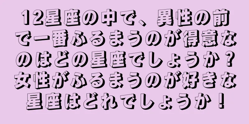 12星座の中で、異性の前で一番ふるまうのが得意なのはどの星座でしょうか？女性がふるまうのが好きな星座はどれでしょうか！