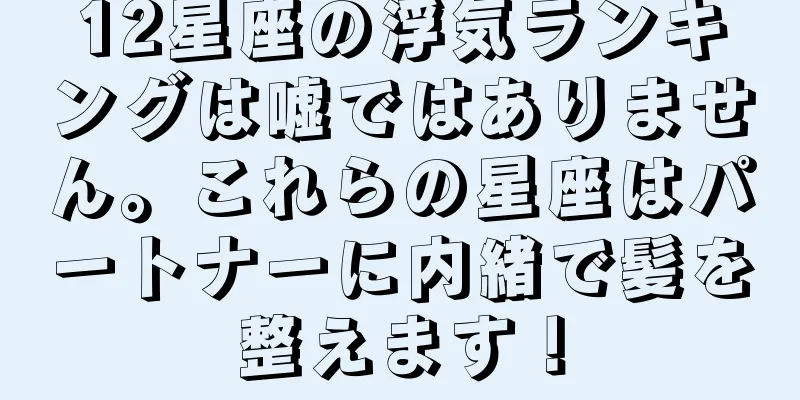 12星座の浮気ランキングは嘘ではありません。これらの星座はパートナーに内緒で髪を整えます！