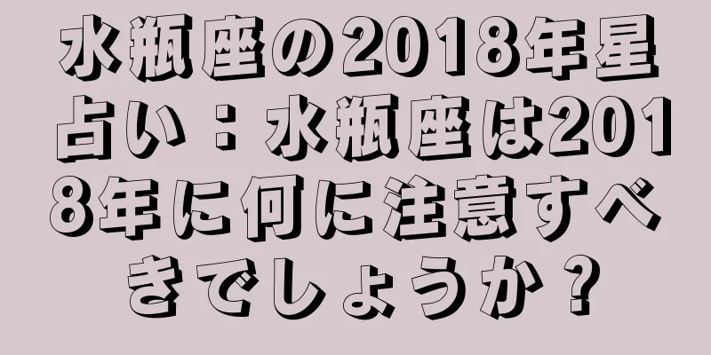 水瓶座の2018年星占い：水瓶座は2018年に何に注意すべきでしょうか？