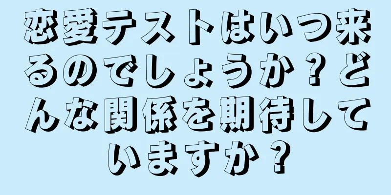 恋愛テストはいつ来るのでしょうか？どんな関係を期待していますか？