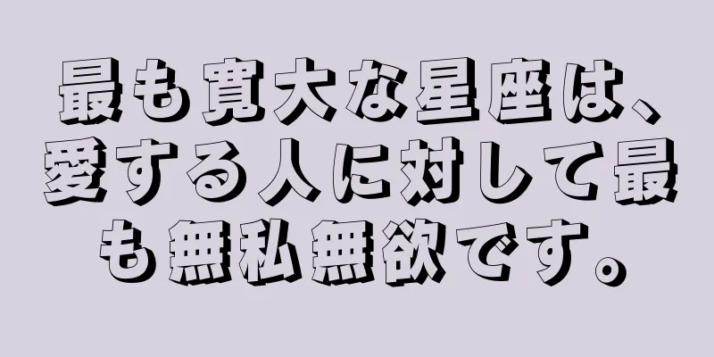 最も寛大な星座は、愛する人に対して最も無私無欲です。