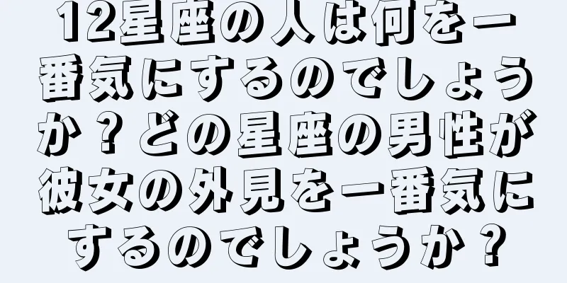 12星座の人は何を一番気にするのでしょうか？どの星座の男性が彼女の外見を一番気にするのでしょうか？